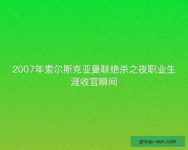 2007年索尔斯克亚曼联绝杀之夜职业生涯收官瞬间